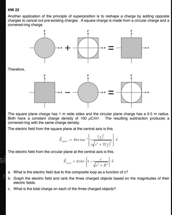 si
HW 22
Another application of the principle of superposition is to reshape a charge by adding opposite
charges to cancel out pre-existing charges. A square charge is made from a circular charge and a
cornered-ring charge.
Therefore,
+
The square plane charge has 1 m wide sides and the circular plane charge has a 0.5 m radius.
Both have a constant charge density of 100 μC/m². The resulting subtraction produces a
cornered-ring with the same charge density.
The electric field from the square plane at the central axis is this.
Ako tan
(+4)*
+2()²)
The electric field from the circular plane at the central axis is this.
2nko
a. What is the electric field due to this composite loop as a function of z?
b. Graph the electric field and rank the three charged objects based on the magnitudes of their
electric fields.
c. What is the total charge on each of the three charged objects?