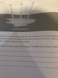 Heat
puddle (hydrosphere)
ground (geosphere)
above to show how the puddle she saw on the way to school disappea
wanted to show her idea that heat from the sun caused the water to
ever, Claire's diagram is incomplete.
What would you add to the diagram to better show Claire's idea?
