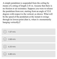 A simple pendulum is suspended from the ceiling by
means of a string of length 2.41 m. Assume that there is
no friction or air resistance. Suppose you were to release
the pendulum from rest, starting from an angle of 32.0
degrees with respect to the vertical, as shown. What will
be the speed of the pendulum at the instant it swings
through its lowest point (that is, when it s momentarily
hanging vertically)?
1
1.07 m/s
2
2.68 m/s
3
6.33 m/s
4
6.88 m/s
