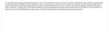 A manufacturer produces three products, A, B, C. The profits for each unit of A, B, and C sold are $1, $2, and $3, respectively.
Fixed costs are $17,000 per year, and the costs of producing each unit of A, B, and C are $4, $5, and $7, respectively. Next
year, a total of 11,000 units of all three products is to be produced and sold, and a total profit of $23,000 is to be realized. If
total cost is to be $78,000, how many units of each of the products should be produced next year?