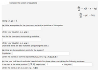 Consider the system of equations
dr
x(3 – x – 4y)
-
dt
dy
= y(1 – 3æ),
dt
taking (x, y) > 0.
(a) Write an equation for the (non-zero) vertical (x-)nullcline of this system:
(Enter your equation, e.g., y=x.)
And for the (non-zero) horizontal (y-)nullcline:
(Enter your equation, e.g., y=x.)
(Note that there are also nullclines lying along the axes.)
(b) What are the equilibrium points for the system?
Equilibria =
(Enter the points as comma-separated (x,y) pairs, e.g., (1,2), (3,4).)
(c) Use your nullclines to estimate trajectories in the phase plane, completing the following sentence:
If we start at the initial position (1/3, 1), trajectories ?
the point
(Enter the point as an (x,y) pair, e.g., (1,2).)
