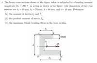 4. The beam cross sections shown in the figure below is subjected to a bending moment
magnitude M, = 290 N - m acting as shown in the figure. The dimensions of the cross
sections are bị = 40 mm, b2 = 70 mm, d = 90 mm, and t = 10 mm. Determine
(a) the moment of inertia I, and I.
(b) the product moment of inertia Iyz.
(c) the maximum tensile bending stress in the cross section.
b1
B
[t (typ)
d
M-
D
b2
