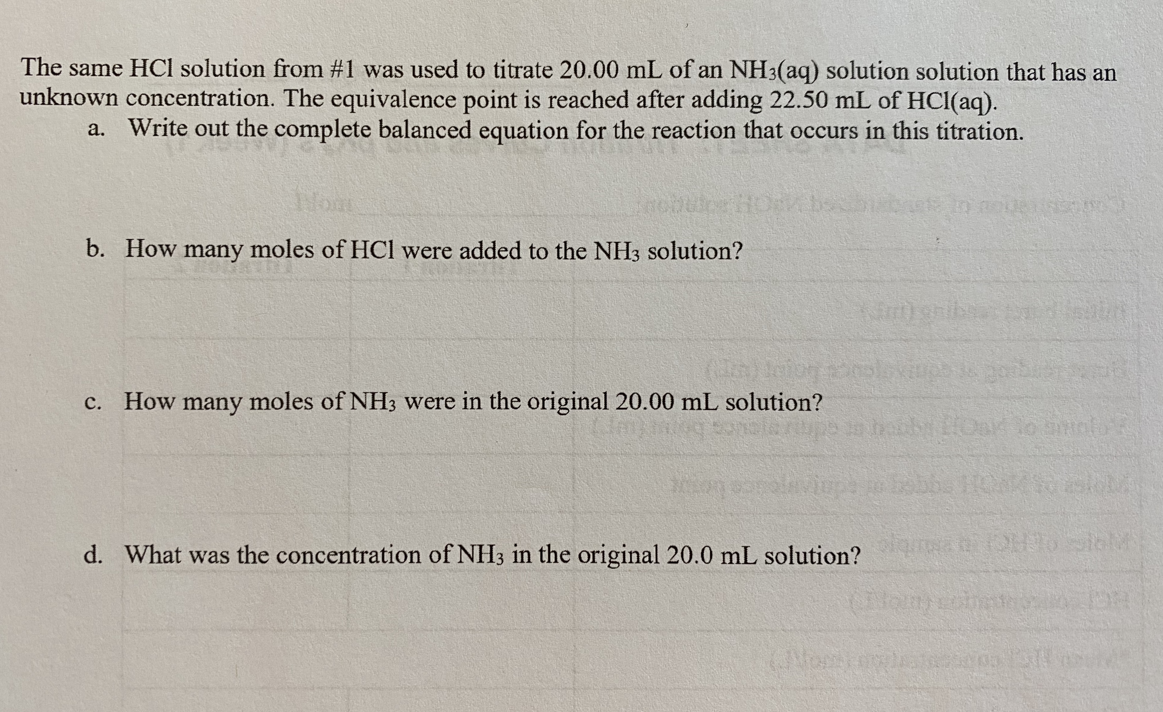 The same HCl solution from #1 was used to titrate 20.00 mL of an NH3(aq) solution solution that has an
unknown concentration. The equivalence point is reached after adding 22.50 mL of HCl(aq).
a. Write out the complete balanced equation for the reaction that occurs in this titration.
Wom
b. How many moles of HCl were added to the NH3 solution?
(IA)olor
c. How many moles of NH3 were in the original 20.00 mL solution?
ups in hobbLOao nto
bobbe HOMS
d. What was the concentration of NH3 in the original 20.0 mL solution?
for
