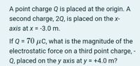 A point charge Q is placed at the origin. A
second charge, 2Q, is placed on the x-
axis at x = -3.0 m.
If Q = 70 µC, what is the magnitude of the
electrostatic force on a third point charge, -
Q, placed on the y axis at y = +4.0 m?
