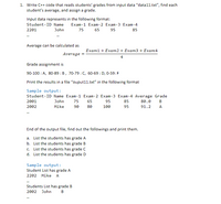 1. Write C++ code that reads students' grades from input data "data11.txt", find each
student's average, and assign a grade.
Input data represents in the following format:
Student-ID Name
Exam-1 Exam-2 Exam-3 Exam-4
2201
John
75 65 95
85
Average can be calculated as
Exam1 + Exam2 + Exam3 + Exam4
Average
4
Grade assignment is
90-100 : A, 80-89 : B, 70-79 : C, 60-69 : D, 0-59: F
Print the results in a file "ouput11.txt" in the following format
Sample output:
Student-ID Name Exam-1 Exam-2 Exam-3 Exam-4 Average Grade
2001
John
75
65
95
85
80.0
B
2002
Mike
90
80
100
95
91.2
A
..
End of the output file, find out the followings and print them.
a. List the students has grade A
b. List the students has grade B
c. List the students has grade C
d. List the students has grade D
Sample output:
Student List has grade A
2202 Mike A
..
Students List has grade B
2002 John
B
