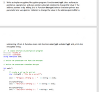 2. Write a simple encryption/decryption program. Function encrypt takes a character
pointer as a parameter and uses pointer-subscript notation to change the value in the
address pointed to by adding 1 to it. Function decrypt takes a character pointer as a
parameter and uses pointer notation to change the value in the address pointed to by
subtracting 1 from it. Function main calls functions encrypt and decrypt and prints the
encrypted string.
// A simple encryption/decryption program
#include "stdafx.h"
#include <iostream>
using namespace std;
// write the prototype for function encrypt
// write the prototype function decrypt
int main()
{
// create a string to encrypt
char string[] = "this is a secret!";
cout « "Original string is : " « string « endl;
encrypt(string);
cout « "Encrypted string is :
« string <« endl;
decrypt(string);
cout <« "Decrypted string is :
«string<< endl;
