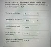 To determine each of the following, what information from a
titration curve would you use? Each answer choice can be used
more than once or not at all.
The appropriate indicator
[Choose]
The identity of the unknown
[Choose]
The concentration of the
[Choose ]
unknown
Whether the unknown is
[ Choose ]
strong or weak
Whether to use a strong acid
[ Choose ]
or a strong base as the
titrant
