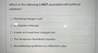 **Question:** Which of the following is NOT associated with buffered solutions?

- Minimizing changes in pH
- Le Châtelier's Principle
- A weak acid weak base conjugate pair
- The Henderson-Hasselbalch equation
- Reestablishing equilibrium at a different K value