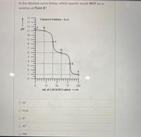 In the titration curve below, which species would NOT be in
solution at Point B?
14
Unknown Solution K2A
%3D
13
12
pH
11
10
9.
8.
D
6.
4
--O E
3
F
1
25
50.
75
100.
mL of 1.00 M HCI added
O CI-
O H2A
O K+
O A2-
O HA
