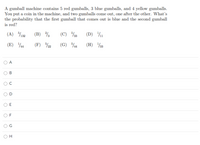 A gumball machine contains 5 red gumballs, 3 blue gumballs, and 4 yellow gumballs.
You put a coin in the machine, and two gumballs come out, one after the other. What's
the probability that the first gumball that comes out is blue and the second gumball
is red?
(A) %132
(B)
(C) 3
(D) %1
(E) 4
(F) %2
(G) 4
(H) 33
A
F
O H
O O
