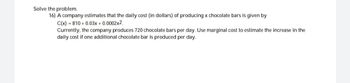 Solve the problem.
16) A company estimates that the daily cost (in dollars) of producing x chocolate bars is given by
C(x)=810+ 0.03x + 0.0002x2,
Currently, the company produces 720 chocolate bars per day. Use marginal cost to estimate the increase in the
daily cost if one additional chocolate bar is produced per day.