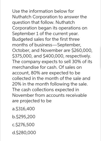 Use the information below for
Nuthatch Corporation to answer the
question that follow. Nuthatch
Corporation began its operations on
September 1 of the current year.
Budgeted sales for the first three
months of business-September,
October, and November are $260,000,
$375,000, and $400,000, respectively.
The company expects to sell 30% of its
merchandise for cash. Of sales on
account, 80% are expected to be
collected in the month of the sale and
20% in the month following the sale.
The cash collections expected in
November from accounts receivable
are projected to be
a.$316,400
b.$295,200
c.$276,500
d.$280,000