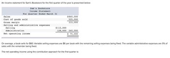 An income statement for Sam's Bookstore for the first quarter of the year is presented below:
Sam's Bookstore
Income Statement
For Quarter Ended March 31
Sales.
Cost of goods sold
Gross margin
Selling and administrative expenses
Selling
Administration
Net operating income.
$112,000
128,000
$840,000
525,000
315,000
240,000
$ 75,000
On average, a book sells for $60. Variable selling expenses are $6 per book with the remaining selling expenses being fixed. The variable administrative expenses are 5% of
sales with the remainder being fixed.
The net operating income using the contribution approach for the first quarter is: