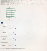 A current-carrying rectangular wire loop with width a 0.115 m and length b = 0.220 m is in the xy-plane, supported by a
nonconducting, frictionless axle of negligible weight. A current of I = 4.00 A travels counterclockwise in the circuit (see the
figure below). Calculate the magnitude and direction of the force exerted on the left, right, top, and bottom segments of
wire (in N) by a uniform magnetic field of 0.350 T that points in the positive x-direction. Find the magnitude of the net
torque (in N. m) on the loop about the axle.
axle
axle
HINT
(a) left segment of the wire
magnitude
N
direction
---Select--
(b) right segment of the wire
magnitude
direction
---Select---
(c) top segment
magnitude
direction
---Select---
(d) bottom segment
magnitude
direction
---Select---
(e) Find the magnitude of the net torque on the loop about the axle.
N-m
