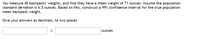 You measure 48 backpacks' weights, and find they have a mean weight of 71 ounces. Assume the population
standard deviation is 6.5 ounces. Based on this, construct a 99% confidence interval for the true population
mean backpack weight.
Give your answers as decimals, to two places
ounces
