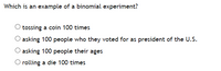 Which is an example of a binomial experiment?
tossing a coin 100 times
asking 100 people who they voted for as president of the U.S.
asking 100 people their ages
O rolling a die 100 times
