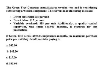 The Green Tree Company manufactures wooden toys and is considering
outsourcing a wooden component. The current manufacturing costs are:
⚫ Direct materials: $15 per unit
⚫ Direct labor: $12 per unit
⚫ Variable overhead: $18 per unit Additionally, a quality control
supervisor, who earns $60,000 annually, is required for this
production.
If Green Tree needs 120,000 components annually, the maximum purchase
price per unit they should consider paying is:
a. $45.00
b. $45.50
c. $27.00
d. $33.00