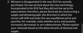 2. Winston is disappointed in the new SUV he recently
purchased. He was excited about the new technology
incorporated in his SUV but they did not live up to his
expectations; therefore, please illustrate by constructing a
supply and demand graph, the direction in which the
curves will shift and state the new equilibrium price and
quantity; for example, state whether price and quantity
increased, decreased, or are indeterminate. Please explain
your rationale based on the determinants of demand and
supply.