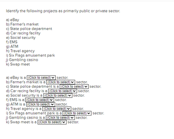 Identify the following projects as primarily public or private sector.
a) eBay
b) Farmer's market
c) State police department
d) Car racing facility
e) Social security
f) EMS
g) ATM
h) Travel agency
i) Six Flags amusement park
j) Gambling casino
k) Swap meet
a) eBay is a [(Click to select) sector.
b) Farmer's market is a (Click to select) sector.
c) State police department is a (Click to select) sector.
d) Car racing facility is a (Click to select)✓ sector.
e) Social security is a (Click to select) ✓ sector.
f) EMS is a [(Click to select)
sector.
sector.
g) ATM is a (Click to select)
h) Travel agency is a (Click to select) ✓ sector.
i) Six Flags amusement park is a (Click to select) sector.
j) Gambling casino is a (Click to select) ✓ sector.
k) Swap meet is a (Click to select) •
✓sector.