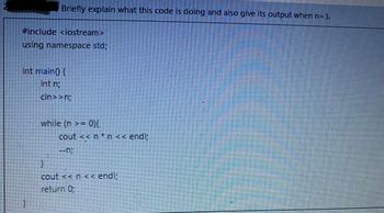 Briefly explain what this code is doing and also give its output when n=3.
#include <iostream>
using namespace std;
int main() {
int n;
cin>>n;
}
while (n >= 0){
cout << n*n << endl;
--n;
}
cout <<n<< endl;
return 0;