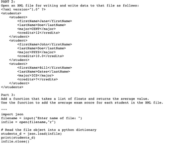 PART 2:
Open an XML file for writing and write data to that file as follows:
<?xml version="1.0" ?>
<students>
<student>
<firstName>Jane</firstName>
<lastName>Doe</lastName>
www
<major>CENT</major>
<credits>12</credits>
</student>
<student>
<firstName>John</firstName>
<lastName>Doe</lastName>
<major>PHYS</major>
<credits>10.0</credits>
</student>
<student>
<firstName>Bill</firstName>
<lastName>Gates</lastName>
<major>ICS</major>
<credits>7</credits>
</student>
</students>
Part 3:
Add a function that takes a list of floats and returns the average value.
Use the function to add the average exam score for each student in the XML file.
import json
filename
infile open (filename, "r")
input ("Enter name of file: ")
# Read the file object into a python dictionary
students_djson.load(infile)
print (students_d)
infile.close()