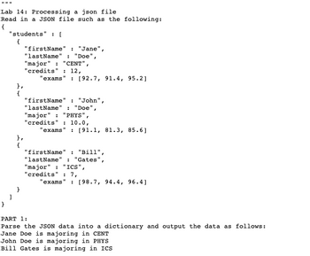 Lab 14: Processing a json file
Read in a JSON file such as the following:
{
"students":[
}
{
},
{
"firstName"
"lastName : "Doe",
"major" : "CENT",
"credits": 12,
: "Jane",
"exams" : [92.7, 91.4, 95.2]
"firstName" : "John"
"lastName' : "Doe"
"major": "PHYS",
"credits" : 10.0,
"exams : [91.1, 81.3, 85.6]
"firstName" : "Bill",
"lastName : "Gates",
"major": "ICS",
"credits" : 7,
exams" : [98.7, 94.4, 96.4]
PART 1:
Parse the JSON data into a dictionary and output the data as follows:
Jane Doe is majoring in CENT
John Doe is majoring in PHYS
Bill Gates is majoring in ICS