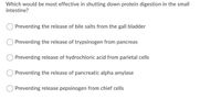 Which would be most effective in shutting down protein digestion in the small
intestine?
Preventing the release of bile salts from the gall bladder
O Preventing the release of trypsinogen from pancreas
Preventing release of hydrochloric acid from parietal cells
Preventing the release of pancreatic alpha amylase
Preventing release pepsinogen from chief cells
