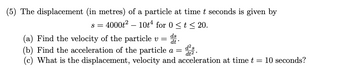 (5) The displacement (in metres) of a particle at time t seconds is given by
s =
4000t² 10t4 for 0 ≤ t ≤ 20.
ds
(a) Find the velocity of the particle v = dt*
(b) Find the acceleration of the particle a =
(c) What is the displacement, velocity and acceleration at time t = 10 seconds?
d² s
dt2.