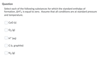 Question
Select each of the following substances for which the standard enthalpy of
formation, AH°f, is equal to zero. Assume that all conditions are at standard pressure
and temperature.
CaO (s)
O2 (g)
H* (aq)
C (s, graphite)
O N2 (g)
