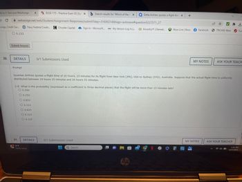 nk to E-Text and WebAssign X WABUSE 115-Practice Exam 02 (Sp X b Search results for 'Which of the fix QDelta Airlines quotes a flight time X
webassign.net/web/Student/Assignment-Responses/submit?dep=31686314&tags=autosave#question5227571_27
Sign in - Microsoft...
C
vings, Credit Car...
30.
0.133
Submit Answer
DETAILS
Prompt
Navy Federal Credit...
31.
0.250
O 0.833
O 0.313
O 0.625
O 0.133
O 0.125
Chrysler Capital
DETAILS
61°F
Partly sunny
0/1 Submissions Used
2-B. What is the probability (expressed as a coefficient to three decimal places) that the flight will be more than 15 minutes late?
O0.500
www
0/1 Submissions Used
My Verizon Log In I... Ancestry | Geneal....
Quantas Airlines quotes a flight time of 20 hours, 15 minutes for its flight from New York (JFK), USA to Sydney (SYD), Australia. Suppose that the actual flight time is uniformly
distributed between 19 hours 35 minutes and 20 hours 55 minutes.
H Q Search
tip
+
Xbox Live | Xbox Facebook
NⓇ
MY NOTES
TRICARE West
MY NOTES
ASK YOUR TEACH
ASK YOUR TEACHER
d
Tura
1:51 PM
4/27/2023