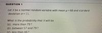 QUESTION 1
Let X be a normal random variable with mean u = 68 and standard
deviation o =11.
What is the probability that Xwill be
(a). more than 79?
(b). between 57 and 79?
(c), less than 46?
