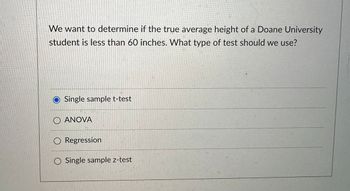 We want to determine if the true average height of a Doane University
student is less than 60 inches. What type of test should we use?
Single sample t-test
ANOVA
Regression
Single sample z-test