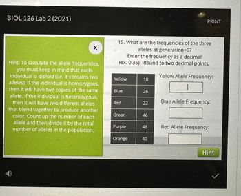 BIOL 126 Lab 2 (2021)
X
Hint: To calculate the allele frequencies,
you must keep in mind that each
individual is diploid (i.e. it contains two
alleles). If the individual is homozygous,
then it will have two copies of the same
allele. If the individual is heterozygous,
then it will have two different alleles
that blend together to produce another
color. Count up the number of each
allele and then divide it by the total
number of alleles in the population.
15. What are the frequencies of the three
alleles at generation=0?
Enter the frequency as a decimal
(ex. 0.35). Round to two decimal points.
Yellow Allele Frequency:
Yellow
Blue
Red
Green
Purple
Orange
18
26
22
46
48
PRINT
40
Blue Allele Frequency:
Red Allele Frequency:
Hint