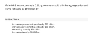 If the MPS in an economy is 0.25, government could shift the aggregate demand
curve rightward by $80 billion by
Multiple Choice
increasing government spending by $20 billion.
increasing government spending by $80 billion.
decreasing taxes by $20 billion.
increasing taxes by $20 billion.