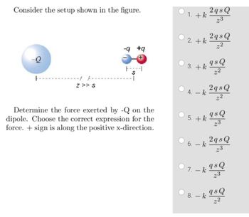 Consider the setup shown in the figure.
-Q
--/ --
Z >> S
-q +q
Determine the force exerted by -Q on the
dipole. Choose the correct expression for the
force. + sign is along the positive x-direction.
•
•
1. + k
2. + k
4.
3. + k 9³Q
q8Q
22
-
5. + k
6. - k
7. – k
2qsQ
23
8. - k
2 qs Q
22
2qs Q
22
qsQ
23
2 qs Q
23
qsQ
q8Q
22