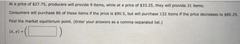 At a price of $27.75, producers will provide 9 items, while at a price of $33.25, they will provide 31 items.
Consumers will purchase 86 of these items if the price is $90.5, but will purchase 132 items if the price decreases to $80.25.
Find the market equilibrium point. (Enter your answers as a comma-separated list.)
(x, y) =