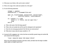 1) What must occur before a file can be read or written?
2) What is the range of the valid unit numbers for a file open?
3) For the following statements:
integer :: opnstat
character(20) :: filename="file.txt"
open (14, file-filename, status="old", action="read",
position="rewind", iostat-opnstat)
if ( opnstat >0 ) then
write (*, *) "Error, can not open file."
stop
end if
a) What is the name of the file being opened?
b) What is the unit number that will be used for subsequent write operations?
c) Does the error message get printed if the file does not exist (yes/no)?
d) What does it mean when the status variable is > 0?
4) Assume the file answers.txt exists, has been successfully opened using unit number 20,
and contains the following data:
"line 1 datal=23 data2 =034 data3 =05123"
What is the read statement required to get data1, data2, and data3 into the integer variables
num1, num2, and num3 respectively?
