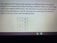 When Melanie left her house in the morning, her cell phone battery was partially
charged. Let B represent the charge remaining in Melanie's battery, as a percentage,
t hours since Melanie left her house. The table below has select values showing the
linear relationship between t and B. Determine how much battery life Melanie's
phone would have 3 hours after leaving her house.
B
1
42
3.5
27
5.
18
