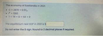 The economy of Eastlandia in 2021:
• C=2870+ 0.5YD
1=1360
• T = TR=G=NX = 0
The equilibrium real GDP in 2021 is $
Do not enter the $ sign. Round to 2 decimal places if required.