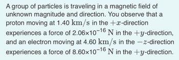 A group of particles is traveling in a magnetic field of
unknown magnitude and direction. You observe that a
proton moving at 1.40 km/s in the +x-direction
experiences a force of 2.06x10-16 N in the +y-direction,
and an electron moving at 4.60 km/s in the -z-direction
experiences a force of 8.60×10-16 N in the +y-direction.