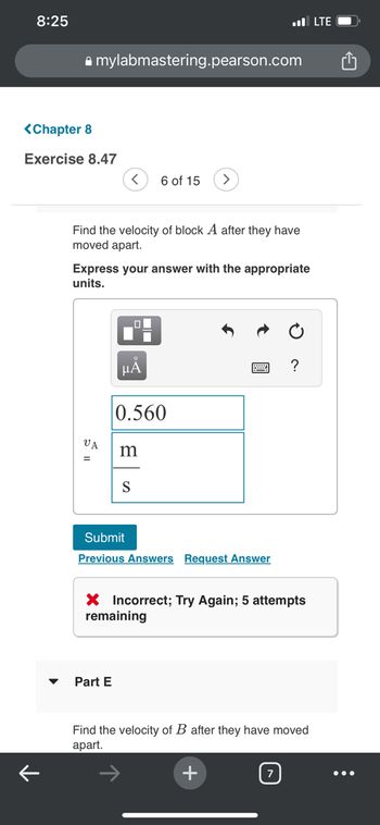 8:25
<Chapter 8
Exercise 8.47
↑
mylabmastering.pearson.com
< 6 of 15
Find the velocity of block A after they have
moved apart.
VA
Express your answer with the appropriate
units.
LO
Part E
μA
0.560
m
■
S
Submit
Previous Answers Request Answer
X Incorrect; Try Again; 5 atter
remaining
. LTE
+
Find the velocity of B after they have moved
apart.
7
?
: