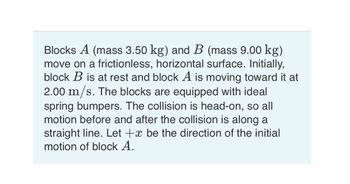 Blocks A (mass 3.50 kg) and B (mass 9.00 kg)
move on a frictionless, horizontal surface. Initially,
block B is at rest and block A is moving toward it at
2.00 m/s. The blocks are equipped with ideal
spring bumpers. The collision is head-on, so all
motion before and after the collision is along a
straight line. Let +x be the direction of the initial
motion of block A.