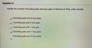 Question 3
Identify the number of bonding pairs and lone pairs of electrons in SO2, sulfur dioxide.
a.
3 bonding pairs and 6 lone pairs
b. 1 bonding pair and 2 lone pairs
C.
Od.
e.
1 bonding pair and 1 lone pair
2 bonding pairs and 7 lone pairs
3 bonding pairs and 2 lone pairs