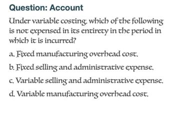 Question: Account
Under variable costing, which of the following
is not expensed in its entirety in the period in
which it is incurred?
a. Fixed manufacturing overhead cost.
b. Fixed selling and administrative expense.
c. Variable selling and administrative expense.
d. Variable manufacturing overhead cost.