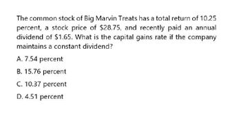 The common stock of Big Marvin Treats has a total return of 10.25
percent, a stock price of $28.75, and recently paid an annual
dividend of $1.65. What is the capital gains rate if the company
maintains a constant dividend?
A. 7.54 percent
B. 15.76 percent
C. 10.37 percent
D. 4.51 percent