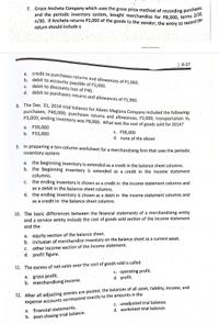 n/30. If Ancheta returns P2,000 of the goods to the vendor, the entry to record the
7. Grace Ancheta Company which uses the gross price method of recording purchase
and the periodic inventory system, bought merchandise for P8,000, terms 210
return should include a
Scanned with CamScanner
| 8-37
a. credit to purchases returns and allowances of P1,960.
b. debit to accounts payable of P2,000.
C. debit to discounts lost of P40.
d. debit to purchases returns and allowances of P1,960.
S. The Dec. 31, 2014 trial balance for Aileen Maglana Company included the following:
purchases, P40,000; purchases returns and allowances, P2,000; transportation in,
P3,000; ending inventory was P8,000. What was the cost of goods sold for 2014?
а. Р39,000
b. P33,000
c. P38,000
d. none of the above
9. In preparing a ten-column worksheet for a merchandising firm that uses the periodic
inventory system
a. the beginning inventory is extended as a credit in the balance sheet columns.
b. the beginning inventory is extended as a .credit in the income statement
columns.
the ending inventory is shown as a credit in the income statement columns and
as a debit in the balance sheet columns.
С.
d. the ending inventory is shown as a debit in the income statement columns and
as a credit in the balance sheet columns.
10. The basic differences between the financial statements of a merchandising entity
and a service entity include the cost of goods sold section of the income statement
and the
a. equity section of the bålance sheet.
b. inclusion of merchandise inventory on the balance sheet as a current asset.
c. other income section of the income statement.
d. profit figure.
11. The excess of net sales over the cost of goods sold is called
c. operating profit.
d. profit.
a. gross profit.
b. merchandising income.
12. After all adjusting entries are posted, the balances of all asset, liability, income, and
expense accounts correspond exactly to the amounts in the
c. unadjusted trial balance.
d. worksheet trial balance.
а.
financial statements.
b. post-closing trial balance.
