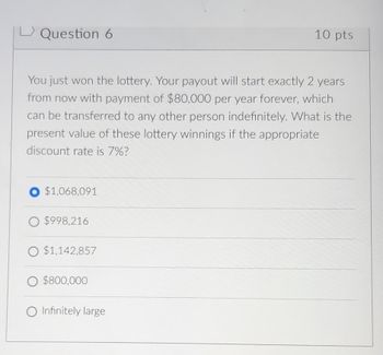 Question 6
10 pts
You just won the lottery. Your payout will start exactly 2 years
from now with payment of $80,000 per year forever, which
can be transferred to any other person indefinitely. What is the
present value of these lottery winnings if the appropriate
discount rate is 7%?
$1,068,091
O $998,216
O $1,142,857
○ $800,000
O Infinitely large