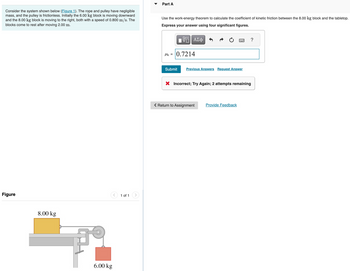 Part A
Consider the system shown below (Figure 1). The rope and pulley have negligible
mass, and the pulley is frictionless. Initially the 6.00 kg block is moving downward
and the 8.00 kg block is moving to the right, both with a speed of 0.800 m/s. The
blocks come to rest after moving 2.00 m.
Use the work-energy theorem to calculate the coefficient of kinetic friction between the 8.00 kg block and the tabletop.
Express your answer using four significant figures.
- ΜΕ ΑΣΦ
Hk=0.7214
?
Figure
8.00 kg
6.00 kg
1 of 1
Submit
Previous Answers Request Answer
× Incorrect; Try Again; 2 attempts remaining
< Return to Assignment
Provide Feedback