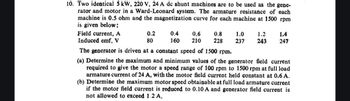 10. Two identical 5 kW, 220 V, 24 A dc shunt machines are to be used as the gene-
rator and motor in a Ward-Leonard system. The armature resistance of each
machine is 0.5 ohm and the magnetization curve for each machine at 1500 rpm
is given below:
Field current, A
Induced emf, V
0.2
80
0.4
0.6
0.8
1.0
1.2
1.4
160 210
228
237
243 247
The generator is driven at a constant speed of 1500 rpm.
(a) Determine the maximum and minimum values of the generator field current
required to give the motor a speed range of 100 rpm to 1500 rpm at full load
armature current of 24 A, with the motor field current held constant at 0.6 A.
(b) Determine the maximum motor speed obtainable at full load armature current
if the motor field current is reduced to 0.10 A and generator field current is
not allowed to exceed 1.2.A.