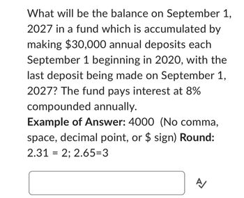 What will be the balance on September 1,
2027 in a fund which is accumulated by
making $30,000 annual deposits each
September 1 beginning in 2020, with the
last deposit being made on September 1,
2027? The fund pays interest at 8%
compounded annually.
Example of Answer: 4000 (No comma,
space, decimal point, or $ sign) Round:
2.31 = 2; 2.65=3
A